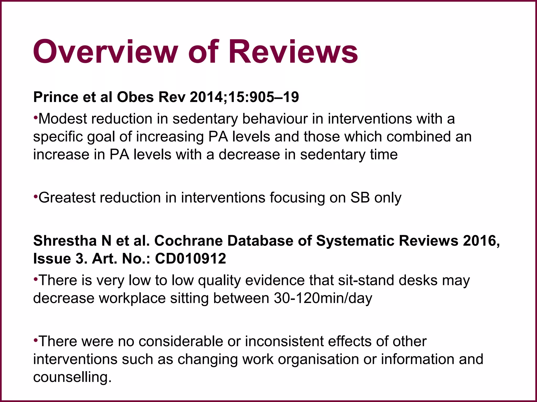 Overview of Reviews
Prince et al Obes Rev 2014;15:905–19
•Modest reduction in sedentary behaviour in interventions with a
specific goal of increasing PA levels and those which combined an
increase in PA levels with a decrease in sedentary time
•Greatest reduction in interventions focusing on SB only
Shrestha N et al. Cochrane Database of Systematic Reviews 2016,
Issue 3. Art. No.: CD010912
•There is very low to low quality evidence that sit-stand desks may
decrease workplace sitting between 30-120min/day
•There were no considerable or inconsistent effects of other
interventions such as changing work organisation or information and
counselling.
 