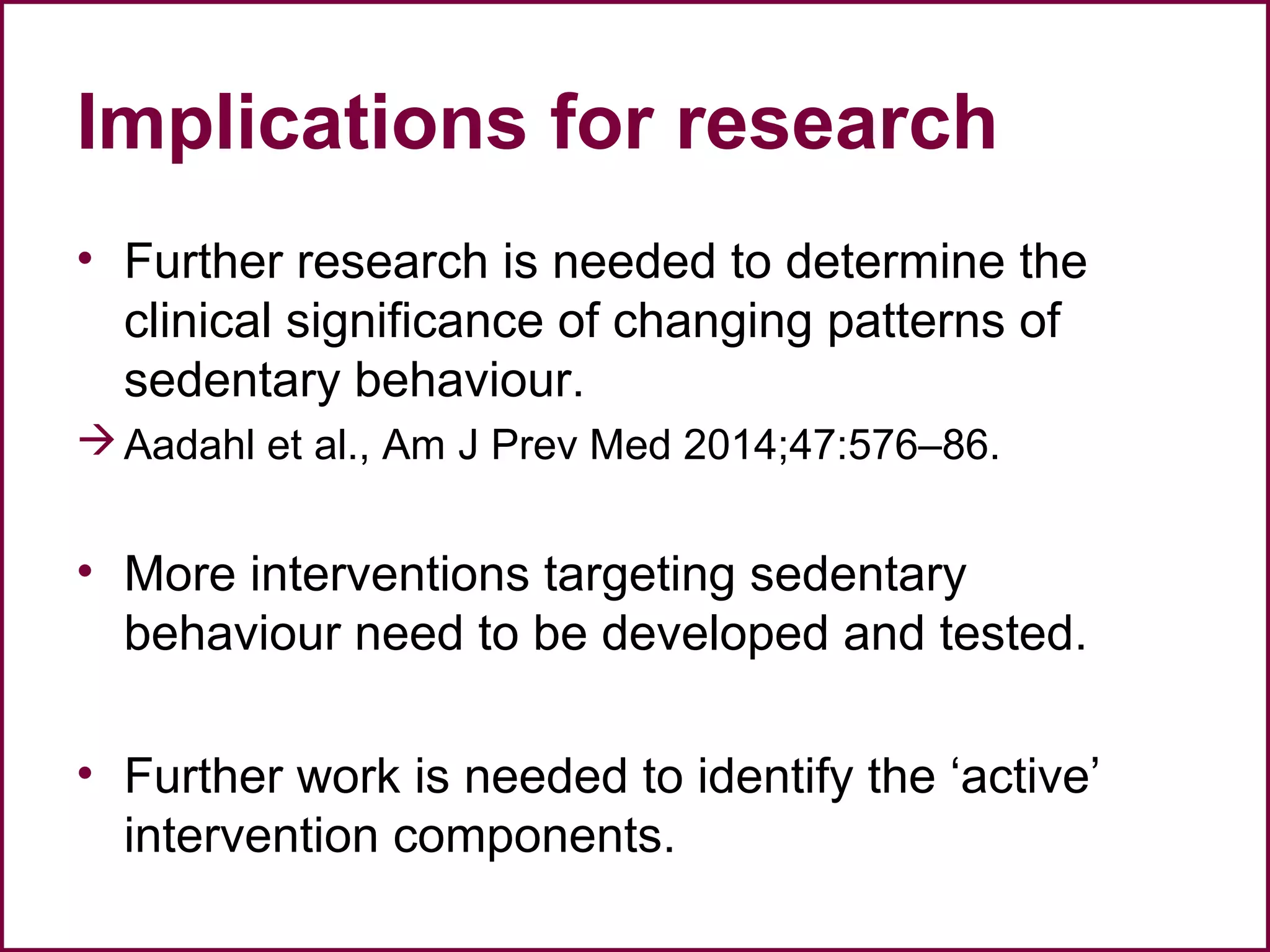 Implications for research
• Further research is needed to determine the
clinical significance of changing patterns of
sedentary behaviour.
Aadahl et al., Am J Prev Med 2014;47:576–86.
• More interventions targeting sedentary
behaviour need to be developed and tested.
• Further work is needed to identify the ‘active’
intervention components.
 