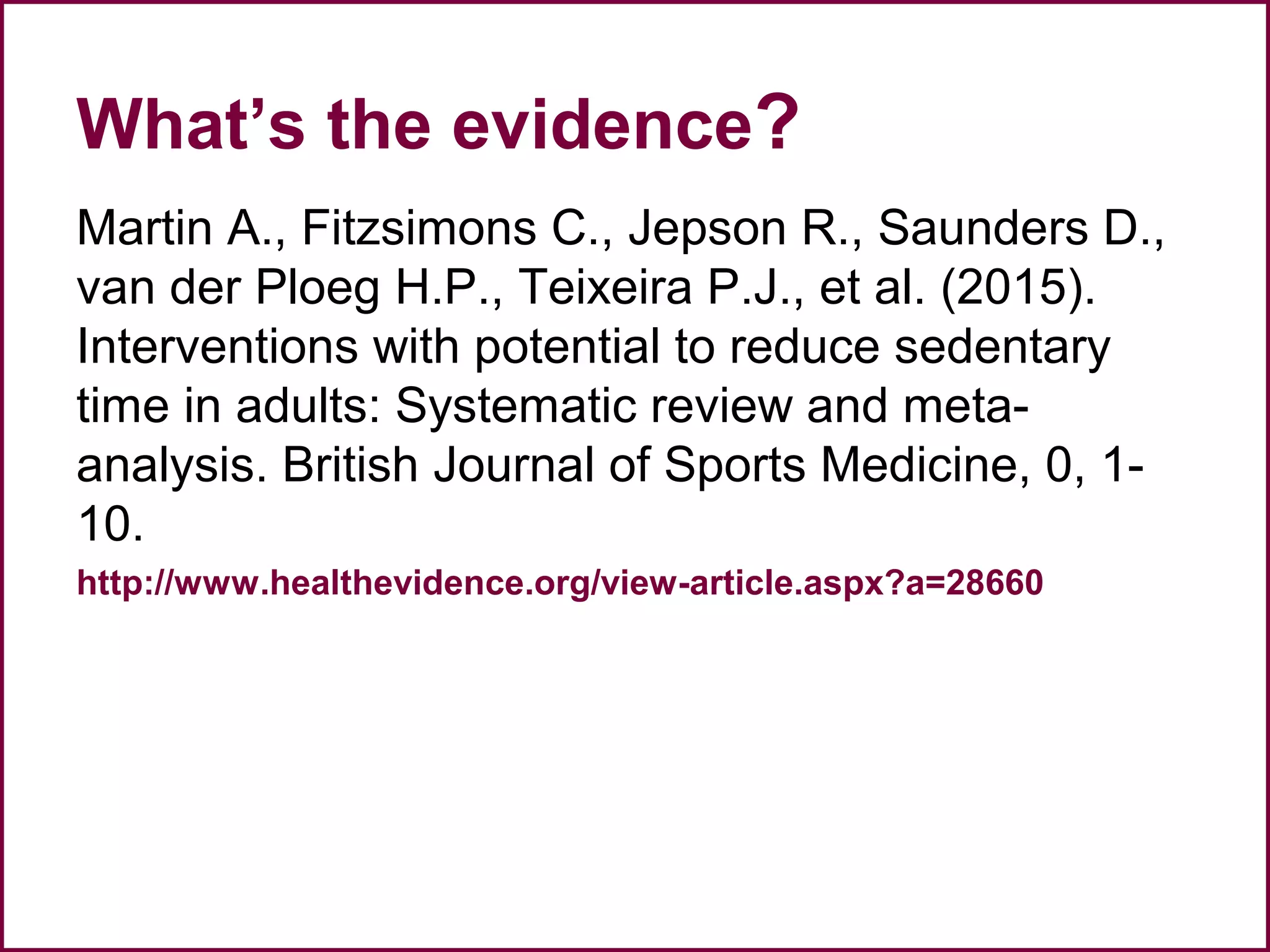 What’s the evidence?
Martin A., Fitzsimons C., Jepson R., Saunders D.,
van der Ploeg H.P., Teixeira P.J., et al. (2015).
Interventions with potential to reduce sedentary
time in adults: Systematic review and meta-
analysis. British Journal of Sports Medicine, 0, 1-
10.
http://www.healthevidence.org/view-article.aspx?a=28660
 