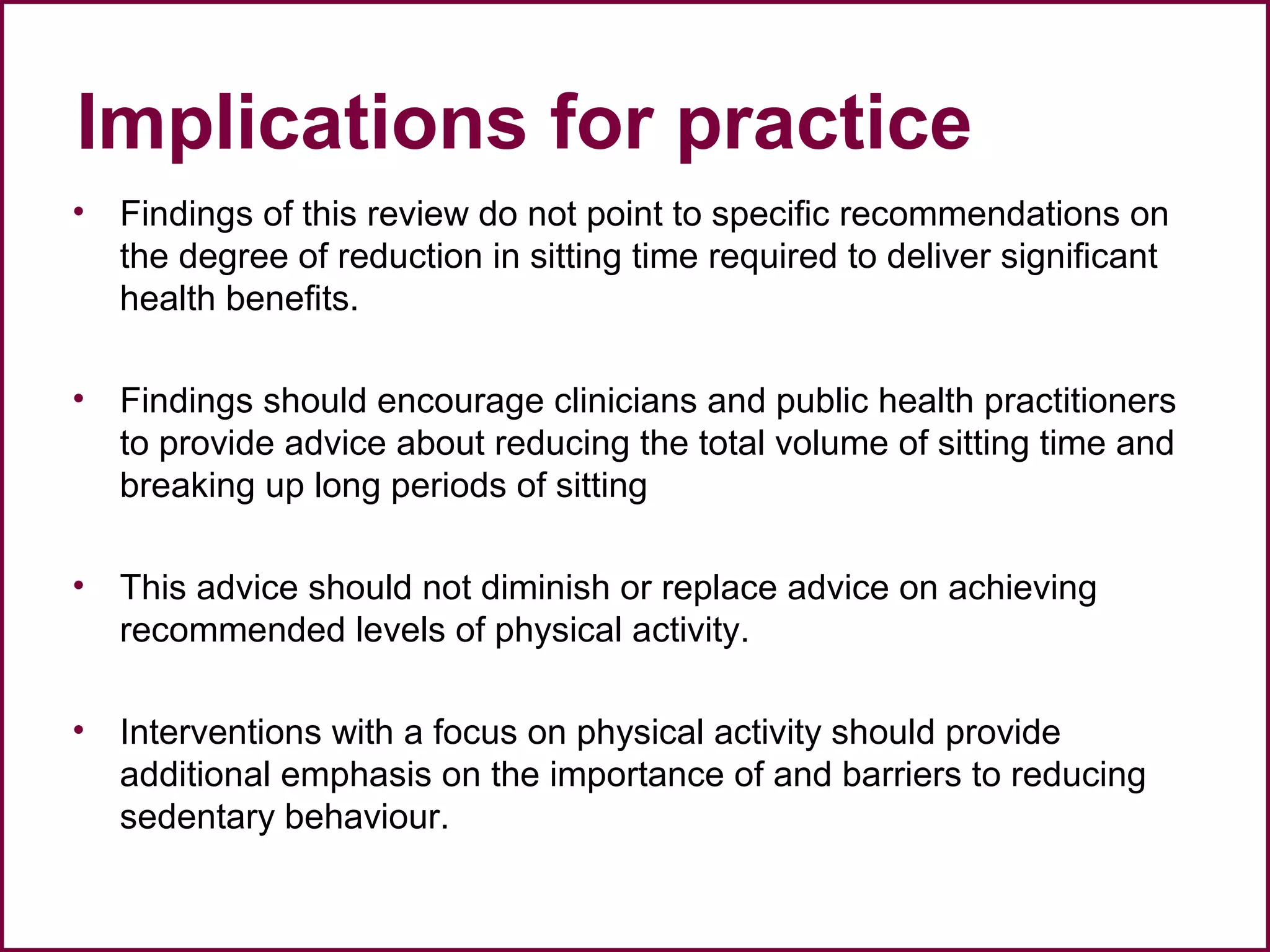 Implications for practice
• Findings of this review do not point to specific recommendations on
the degree of reduction in sitting time required to deliver significant
health benefits.
• Findings should encourage clinicians and public health practitioners
to provide advice about reducing the total volume of sitting time and
breaking up long periods of sitting
• This advice should not diminish or replace advice on achieving
recommended levels of physical activity.
• Interventions with a focus on physical activity should provide
additional emphasis on the importance of and barriers to reducing
sedentary behaviour.
 