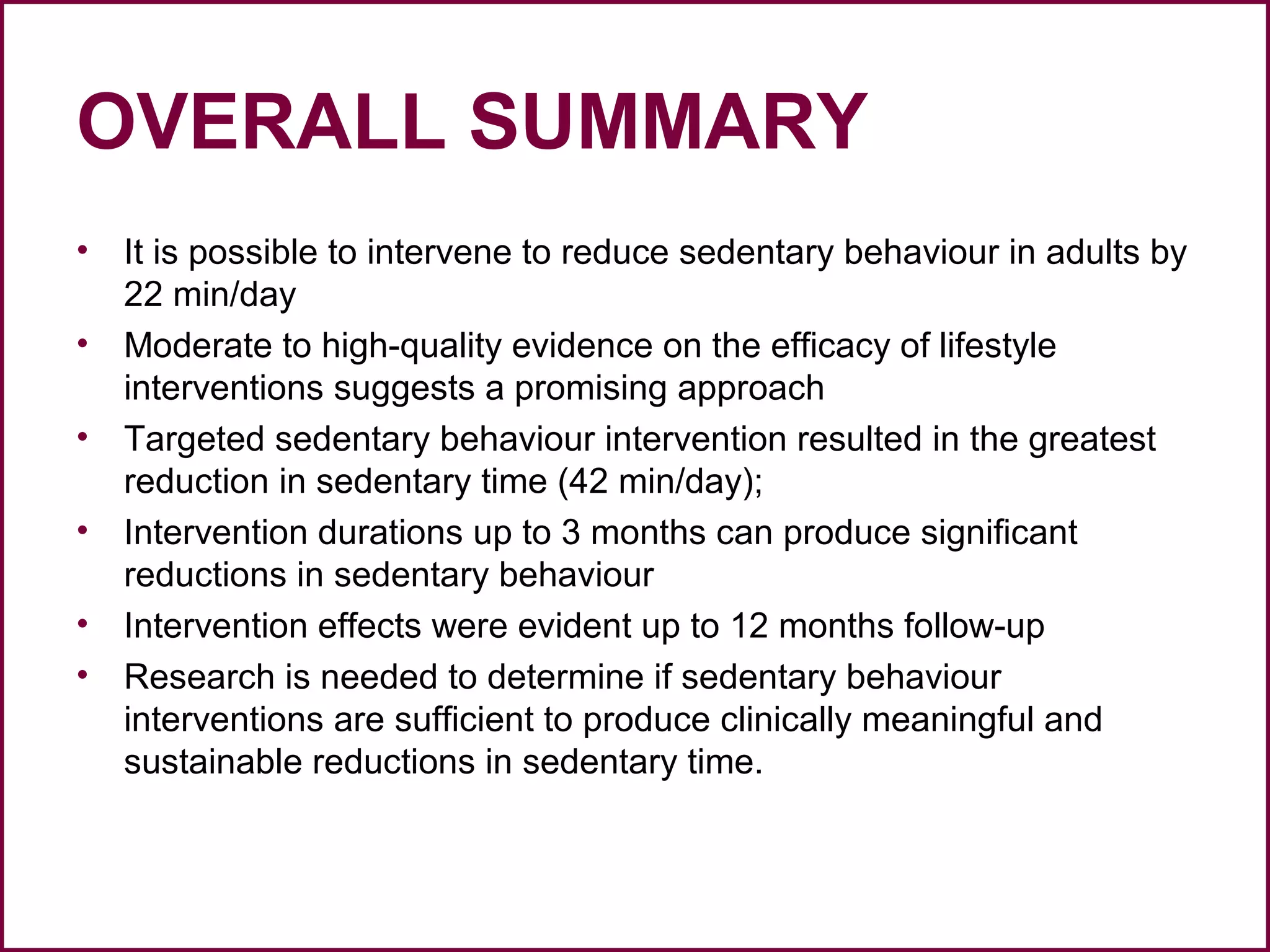 OVERALL SUMMARY
• It is possible to intervene to reduce sedentary behaviour in adults by
22 min/day
• Moderate to high-quality evidence on the efficacy of lifestyle
interventions suggests a promising approach
• Targeted sedentary behaviour intervention resulted in the greatest
reduction in sedentary time (42 min/day);
• Intervention durations up to 3 months can produce significant
reductions in sedentary behaviour
• Intervention effects were evident up to 12 months follow-up
• Research is needed to determine if sedentary behaviour
interventions are sufficient to produce clinically meaningful and
sustainable reductions in sedentary time.
 