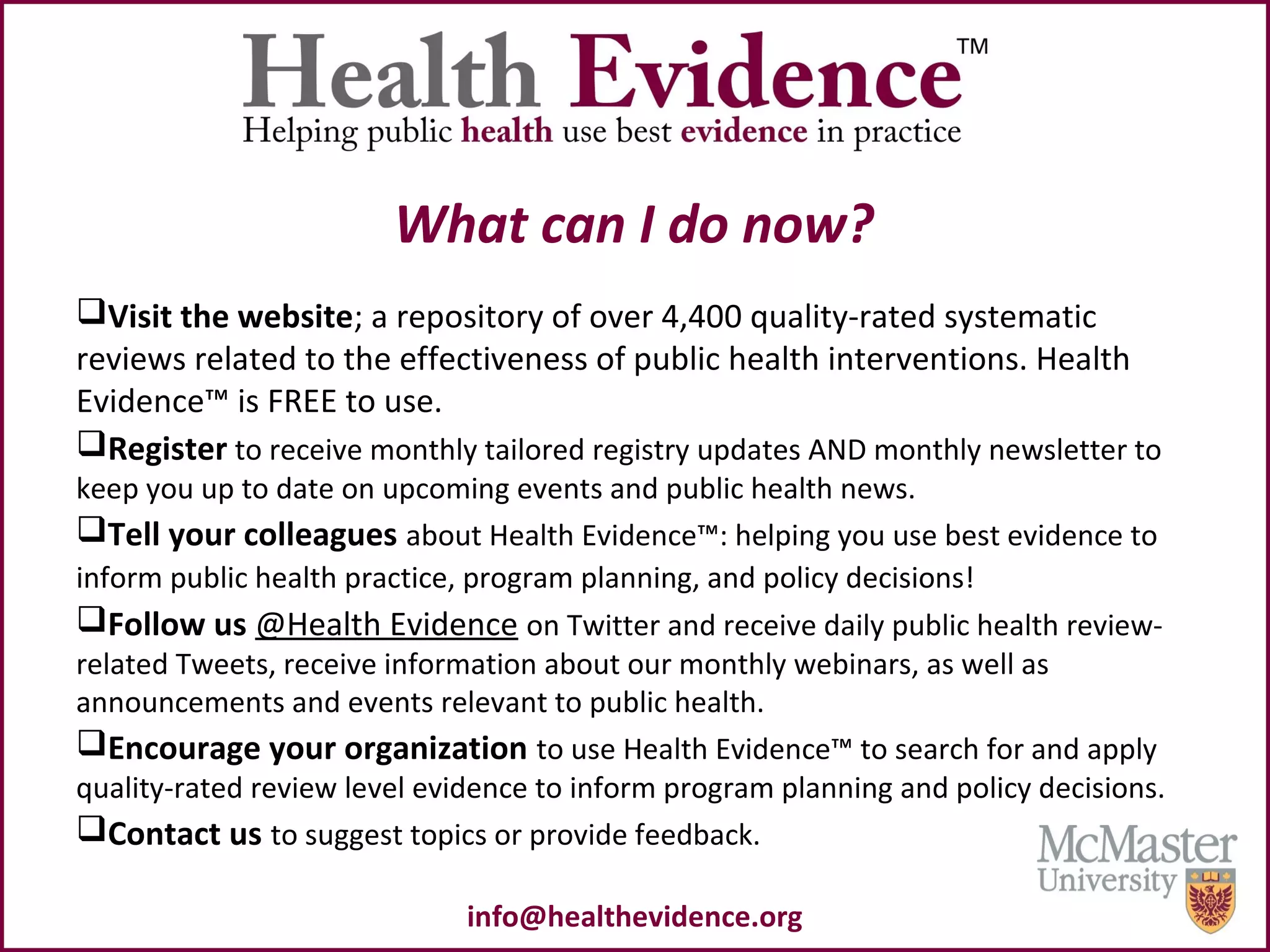 What can I do now?
Visit the website; a repository of over 4,400 quality-rated systematic
reviews related to the effectiveness of public health interventions. Health
Evidence™ is FREE to use.
Register to receive monthly tailored registry updates AND monthly newsletter to
keep you up to date on upcoming events and public health news.
Tell your colleagues about Health Evidence™: helping you use best evidence to
inform public health practice, program planning, and policy decisions!
Follow us @Health Evidence on Twitter and receive daily public health review-
related Tweets, receive information about our monthly webinars, as well as
announcements and events relevant to public health.
Encourage your organization to use Health Evidence™ to search for and apply
quality-rated review level evidence to inform program planning and policy decisions.
Contact us to suggest topics or provide feedback.
info@healthevidence.org
 