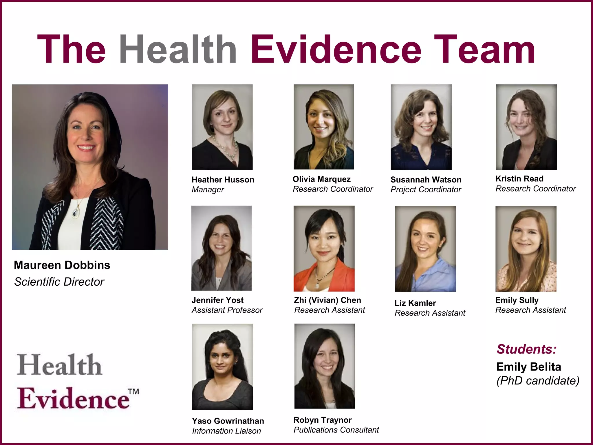 The Health Evidence Team
Maureen Dobbins
Scientific Director
Heather Husson
Manager
Susannah Watson
Project Coordinator
Robyn Traynor
Publications Consultant
Students:
Emily Belita
(PhD candidate)
Jennifer Yost
Assistant Professor
Olivia Marquez
Research Coordinator
Kristin Read
Research Coordinator
Yaso Gowrinathan
Information Liaison
Emily Sully
Research Assistant
Liz Kamler
Research Assistant
Zhi (Vivian) Chen
Research Assistant
 