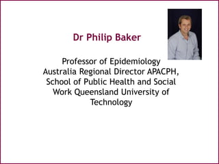 Dr Philip Baker
Professor of Epidemiology
Australia Regional Director APACPH,
School of Public Health and Social
Work Queensland University of
Technology
 
