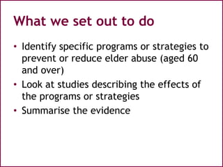 What we set out to do
• Identify specific programs or strategies to
prevent or reduce elder abuse (aged 60
and over)
• Look at studies describing the effects of
the programs or strategies
• Summarise the evidence
 