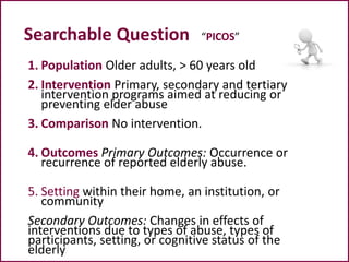 Searchable Question “PICOS”
1. Population Older adults, > 60 years old
2. Intervention Primary, secondary and tertiary
intervention programs aimed at reducing or
preventing elder abuse
3. Comparison No intervention.
4. Outcomes Primary Outcomes: Occurrence or
recurrence of reported elderly abuse.
5. Setting within their home, an institution, or
community
Secondary Outcomes: Changes in effects of
interventions due to types of abuse, types of
participants, setting, or cognitive status of the
elderly
 