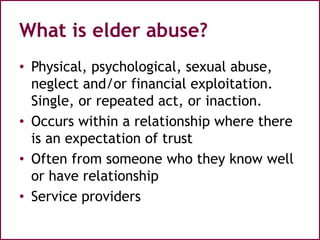What is elder abuse?
• Physical, psychological, sexual abuse,
neglect and/or financial exploitation.
Single, or repeated act, or inaction.
• Occurs within a relationship where there
is an expectation of trust
• Often from someone who they know well
or have relationship
• Service providers
 