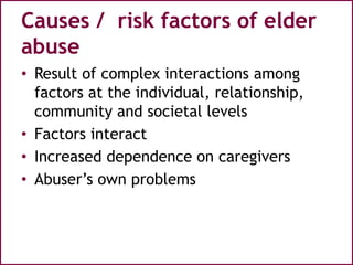 Causes / risk factors of elder
abuse
• Result of complex interactions among
factors at the individual, relationship,
community and societal levels
• Factors interact
• Increased dependence on caregivers
• Abuser’s own problems
 