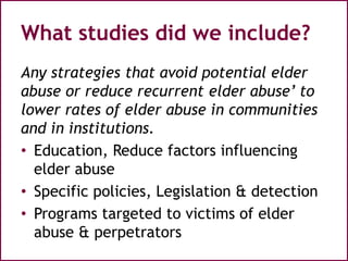 What studies did we include?
Any strategies that avoid potential elder
abuse or reduce recurrent elder abuse’ to
lower rates of elder abuse in communities
and in institutions.
• Education, Reduce factors influencing
elder abuse
• Specific policies, Legislation & detection
• Programs targeted to victims of elder
abuse & perpetrators
 