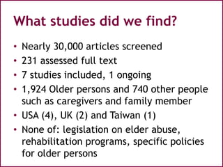 What studies did we find?
• Nearly 30,000 articles screened
• 231 assessed full text
• 7 studies included, 1 ongoing
• 1,924 Older persons and 740 other people
such as caregivers and family member
• USA (4), UK (2) and Taiwan (1)
• None of: legislation on elder abuse,
rehabilitation programs, specific policies
for older persons
 