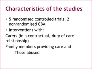 Characteristics of the studies
• 5 randomised controlled trials, 2
nonrandomised CBA
• Interventions with:
Carers (in a contractual, duty of care
relationship)
Family members providing care and
Those abused
 