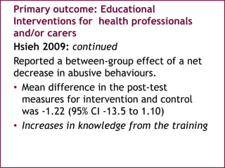 Primary outcome: Educational
Interventions for health professionals
and/or carers
Hsieh 2009: continued
Reported a between-group effect of a net
decrease in abusive behaviours.
• Mean difference in the post-test
measures for intervention and control
was -1.22 (95% CI -13.5 to 1.10)
• Increases in knowledge from the training
 