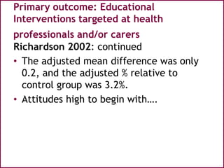 Primary outcome: Educational
Interventions targeted at health
professionals and/or carers
Richardson 2002: continued
• The adjusted mean difference was only
0.2, and the adjusted % relative to
control group was 3.2%.
• Attitudes high to begin with….
 
