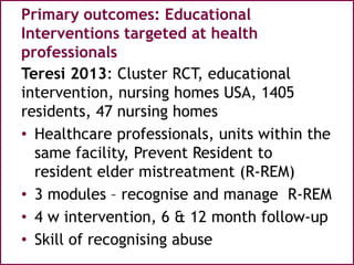 Primary outcomes: Educational
Interventions targeted at health
professionals
Teresi 2013: Cluster RCT, educational
intervention, nursing homes USA, 1405
residents, 47 nursing homes
• Healthcare professionals, units within the
same facility, Prevent Resident to
resident elder mistreatment (R-REM)
• 3 modules – recognise and manage R-REM
• 4 w intervention, 6 & 12 month follow-up
• Skill of recognising abuse
 