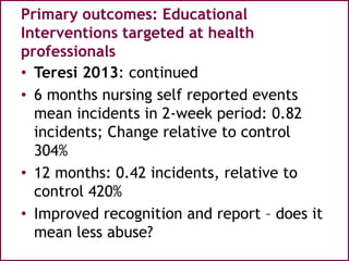 Primary outcomes: Educational
Interventions targeted at health
professionals
• Teresi 2013: continued
• 6 months nursing self reported events
mean incidents in 2-week period: 0.82
incidents; Change relative to control
304%
• 12 months: 0.42 incidents, relative to
control 420%
• Improved recognition and report – does it
mean less abuse?
 