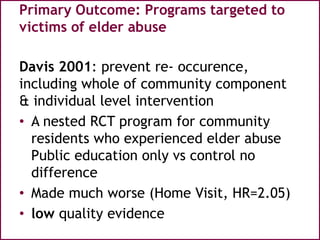 Primary Outcome: Programs targeted to
victims of elder abuse
Davis 2001: prevent re- occurence,
including whole of community component
& individual level intervention
• A nested RCT program for community
residents who experienced elder abuse
Public education only vs control no
difference
• Made much worse (Home Visit, HR=2.05)
• low quality evidence
 