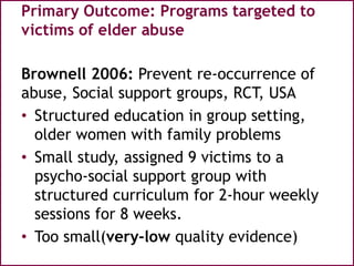 Primary Outcome: Programs targeted to
victims of elder abuse
Brownell 2006: Prevent re-occurrence of
abuse, Social support groups, RCT, USA
• Structured education in group setting,
older women with family problems
• Small study, assigned 9 victims to a
psycho-social support group with
structured curriculum for 2-hour weekly
sessions for 8 weeks.
• Too small(very-low quality evidence)
 