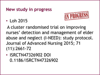 New study in progress
• Loh 2015
A cluster randomised trial on improving
nurses’ detection and management of elder
abuse and neglect (I-NEED): study protocol.
Journal of Advanced Nursing 2015; 71
(11):2661-72
• ISRCTN47326902 DOI
0.1186/ISRCTN47326902
 