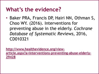 What’s the evidence?
• Baker PRA, Francis DP, Hairi NN, Othman S,
Choo WY. (2016). Interventions for
preventing abuse in the elderly. Cochrane
Database of Systematic Reviews, 2016,
CD010321
http://www.healthevidence.org/view-
article.aspx?a=interventions-preventing-abuse-elderly-
29428
 