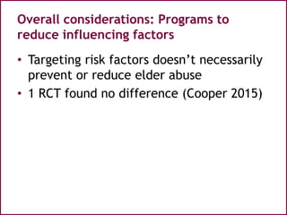 Overall considerations: Programs to
reduce influencing factors
• Targeting risk factors doesn’t necessarily
prevent or reduce elder abuse
• 1 RCT found no difference (Cooper 2015)
 