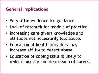 General Implications
• Very little evidence for guidance.
• Lack of research for models of practice.
• Increasing care givers knowledge and
attitudes not necessarily less abuse.
• Education of health providers may
increase ability to detect abuse.
• Education of coping skills is likely to
reduce anxiety and depression of carers.
 