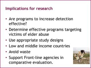 Implications for research
• Are programs to increase detection
effective?
• Determine effective programs targeting
victims of elder abuse
• Use appropriate study designs
• Low and middle income countries
• Avoid waste
• Support Front-line agencies in
comparative evaluation.
 