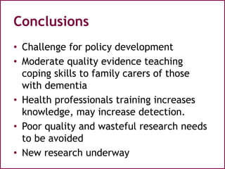 Conclusions
• Challenge for policy development
• Moderate quality evidence teaching
coping skills to family carers of those
with dementia
• Health professionals training increases
knowledge, may increase detection.
• Poor quality and wasteful research needs
to be avoided
• New research underway
 