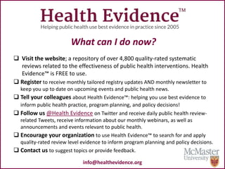 What can I do now?
 Visit the website; a repository of over 4,800 quality-rated systematic
reviews related to the effectiveness of public health interventions. Health
Evidence™ is FREE to use.
 Register to receive monthly tailored registry updates AND monthly newsletter to
keep you up to date on upcoming events and public health news.
 Tell your colleagues about Health Evidence™: helping you use best evidence to
inform public health practice, program planning, and policy decisions!
 Follow us @Health Evidence on Twitter and receive daily public health review-
related Tweets, receive information about our monthly webinars, as well as
announcements and events relevant to public health.
 Encourage your organization to use Health Evidence™ to search for and apply
quality-rated review level evidence to inform program planning and policy decisions.
 Contact us to suggest topics or provide feedback.
info@healthevidence.org
 