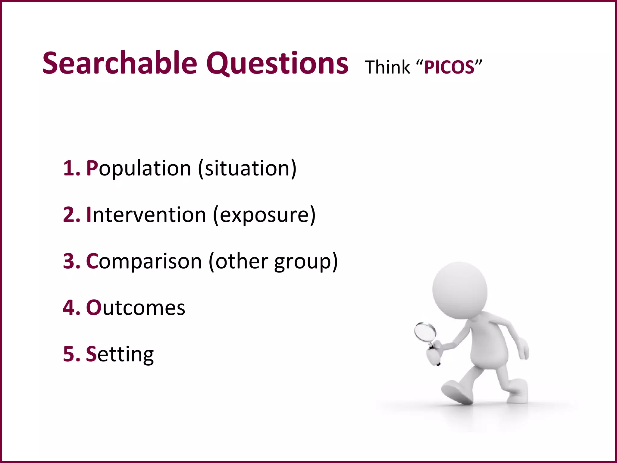 Searchable Questions Think “PICOS”
1. Population (situation)
2. Intervention (exposure)
3. Comparison (other group)
4. Outcomes
5. Setting
 