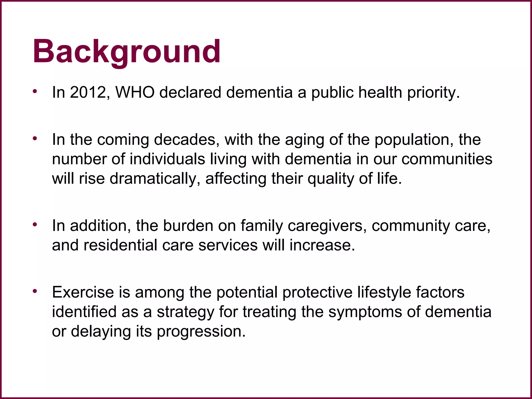 Background
• In 2012, WHO declared dementia a public health priority.
• In the coming decades, with the aging of the population, the
number of individuals living with dementia in our communities
will rise dramatically, affecting their quality of life.
• In addition, the burden on family caregivers, community care,
and residential care services will increase.
• Exercise is among the potential protective lifestyle factors
identified as a strategy for treating the symptoms of dementia
or delaying its progression.
 