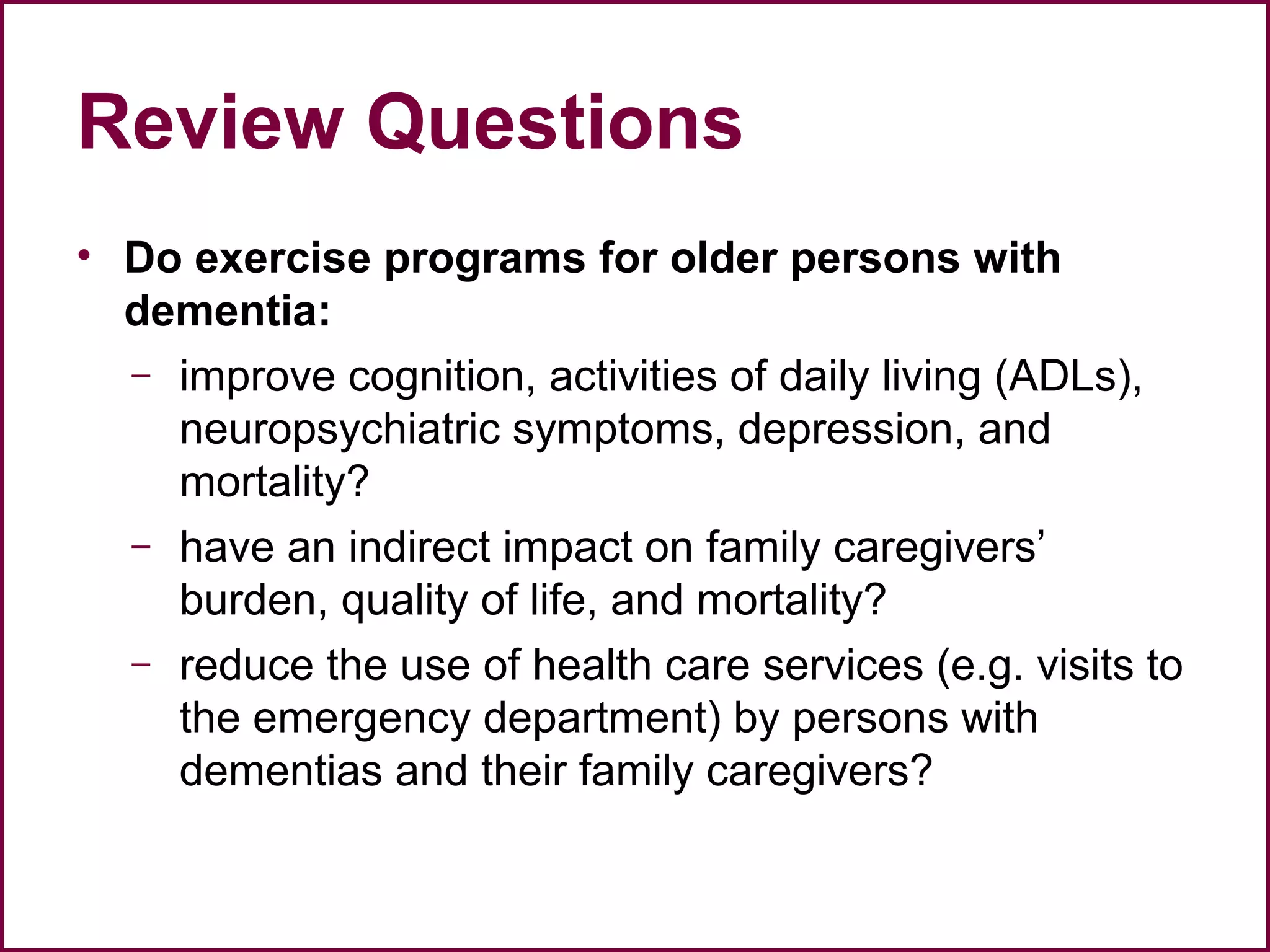 Review Questions
• Do exercise programs for older persons with
dementia:
– improve cognition, activities of daily living (ADLs),
neuropsychiatric symptoms, depression, and
mortality?
– have an indirect impact on family caregivers’
burden, quality of life, and mortality?
– reduce the use of health care services (e.g. visits to
the emergency department) by persons with
dementias and their family caregivers?
 