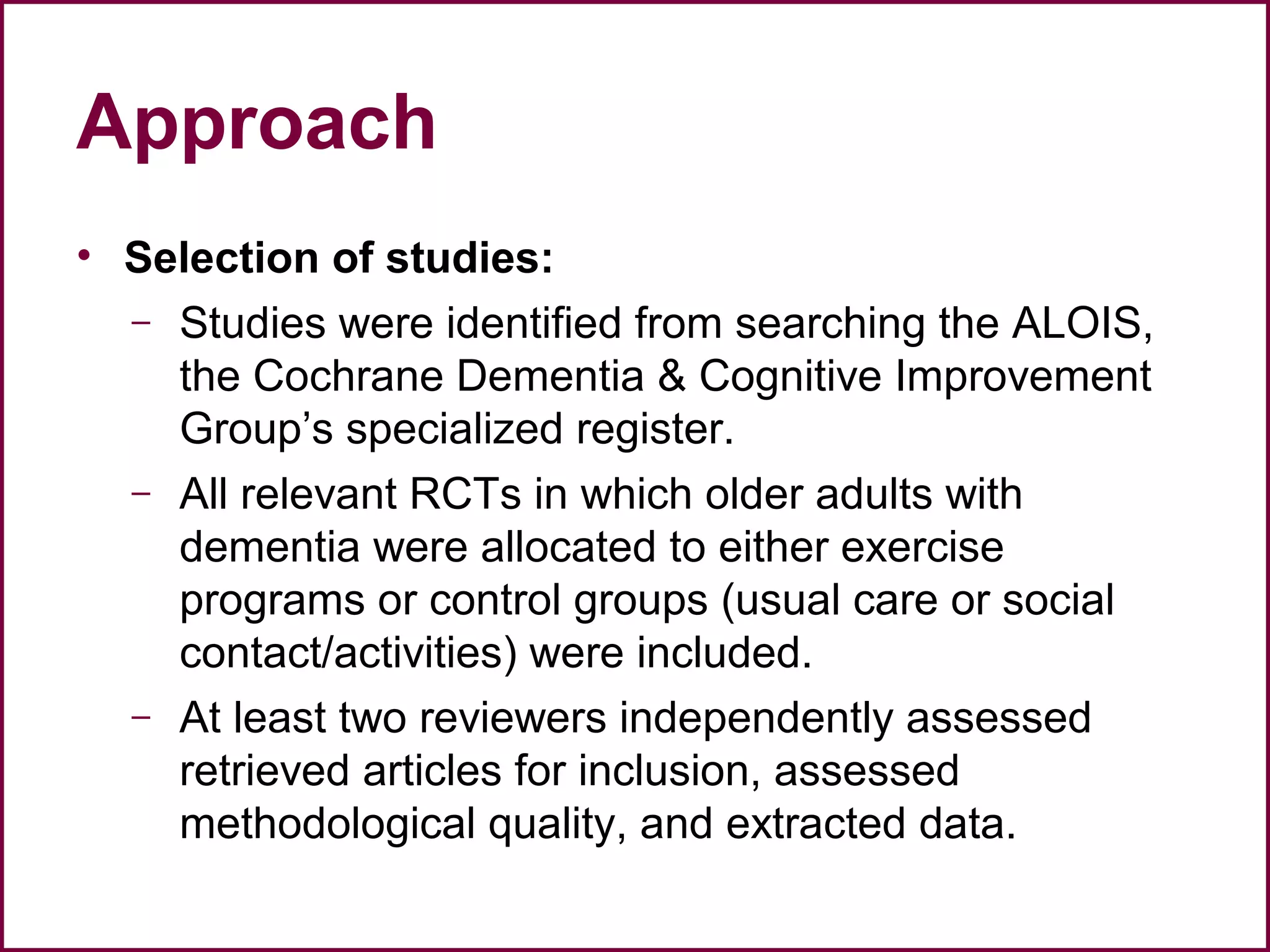 Approach
• Selection of studies:
– Studies were identified from searching the ALOIS,
the Cochrane Dementia & Cognitive Improvement
Group’s specialized register.
– All relevant RCTs in which older adults with
dementia were allocated to either exercise
programs or control groups (usual care or social
contact/activities) were included.
– At least two reviewers independently assessed
retrieved articles for inclusion, assessed
methodological quality, and extracted data.
 