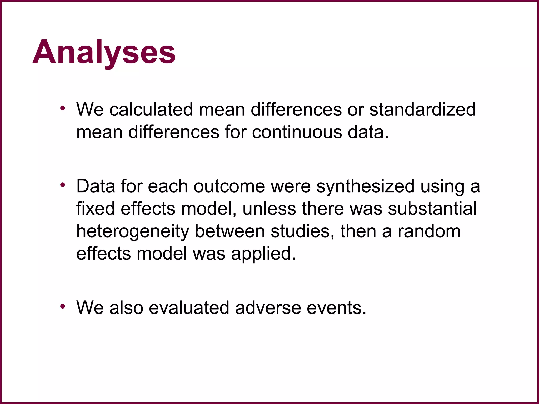 Analyses
• We calculated mean differences or standardized
mean differences for continuous data.
• Data for each outcome were synthesized using a
fixed effects model, unless there was substantial
heterogeneity between studies, then a random
effects model was applied.
• We also evaluated adverse events.
 