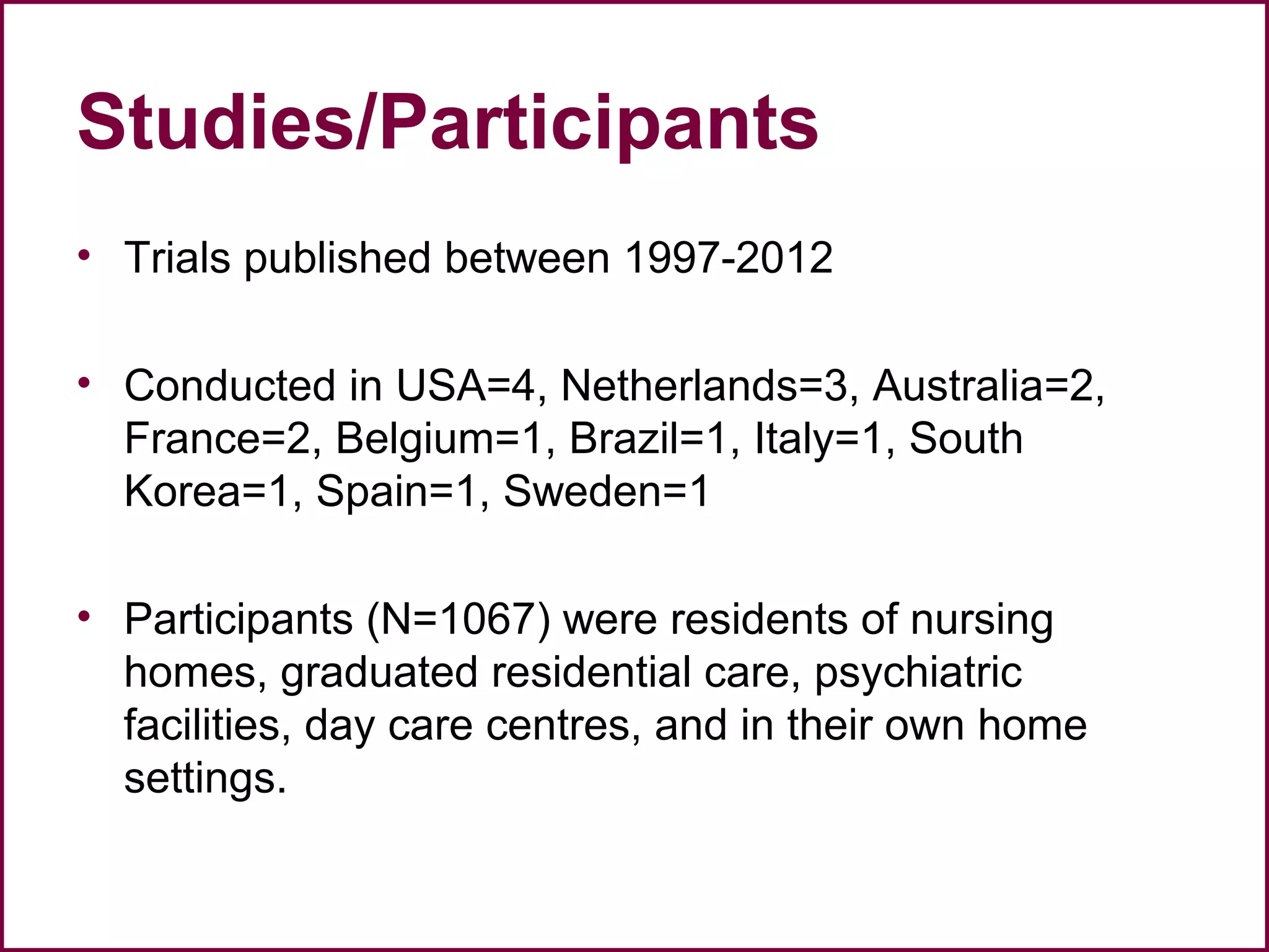 Studies/Participants
• Trials published between 1997-2012
• Conducted in USA=4, Netherlands=3, Australia=2,
France=2, Belgium=1, Brazil=1, Italy=1, South
Korea=1, Spain=1, Sweden=1
• Participants (N=1067) were residents of nursing
homes, graduated residential care, psychiatric
facilities, day care centres, and in their own home
settings.
 