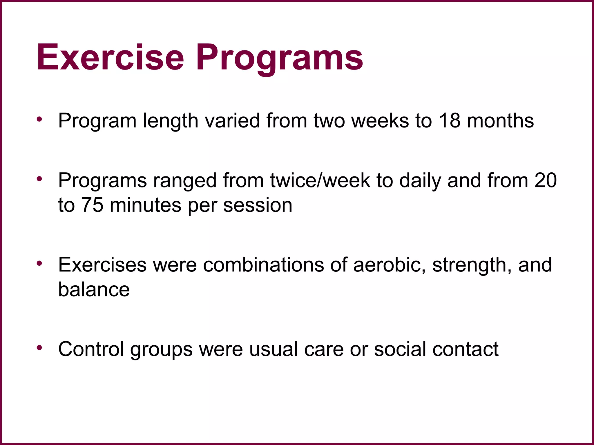 Exercise Programs
• Program length varied from two weeks to 18 months
• Programs ranged from twice/week to daily and from 20
to 75 minutes per session
• Exercises were combinations of aerobic, strength, and
balance
• Control groups were usual care or social contact
 