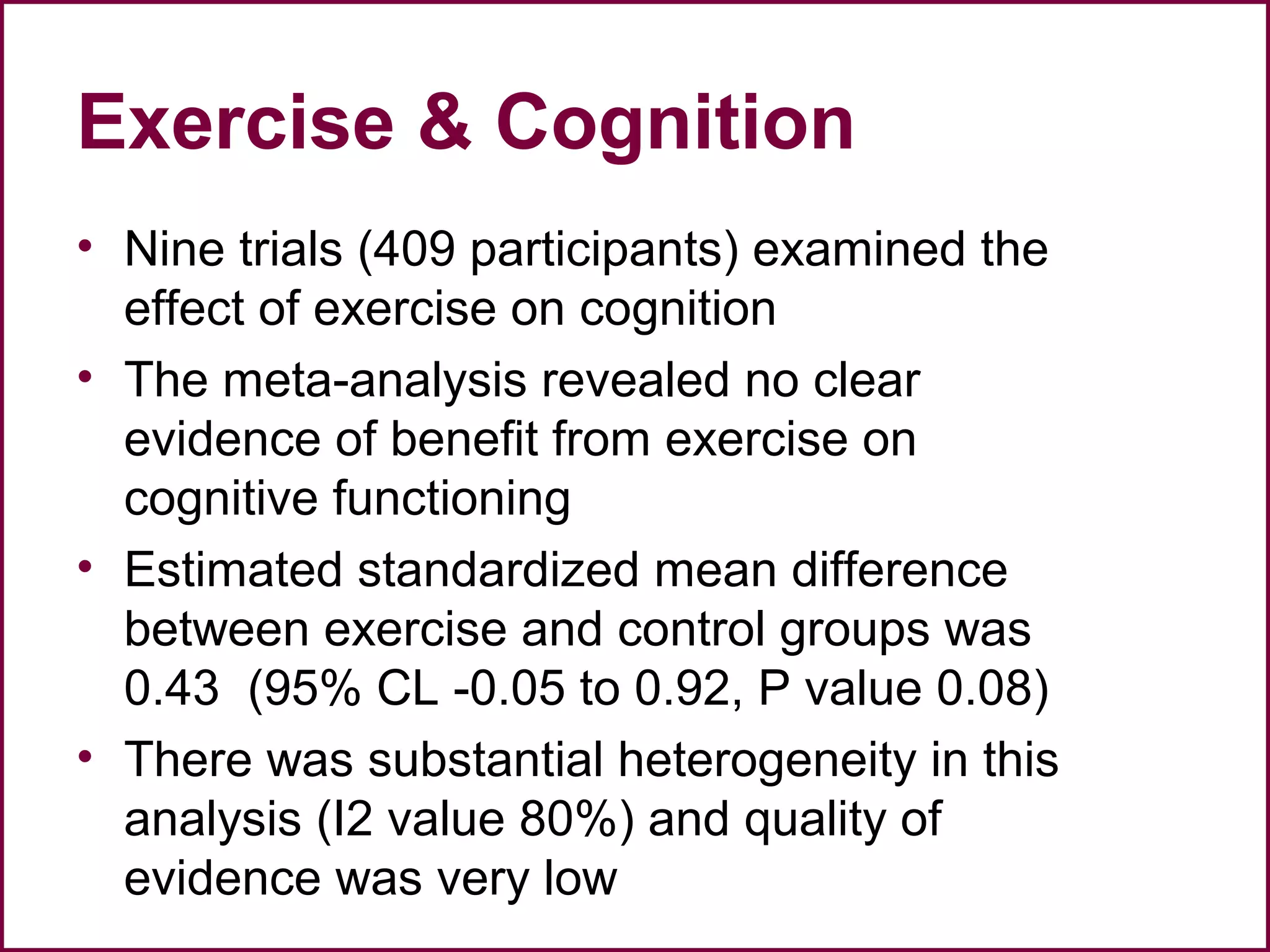 Exercise & Cognition
• Nine trials (409 participants) examined the
effect of exercise on cognition
• The meta-analysis revealed no clear
evidence of benefit from exercise on
cognitive functioning
• Estimated standardized mean difference
between exercise and control groups was
0.43 (95% CL -0.05 to 0.92, P value 0.08)
• There was substantial heterogeneity in this
analysis (I2 value 80%) and quality of
evidence was very low
 