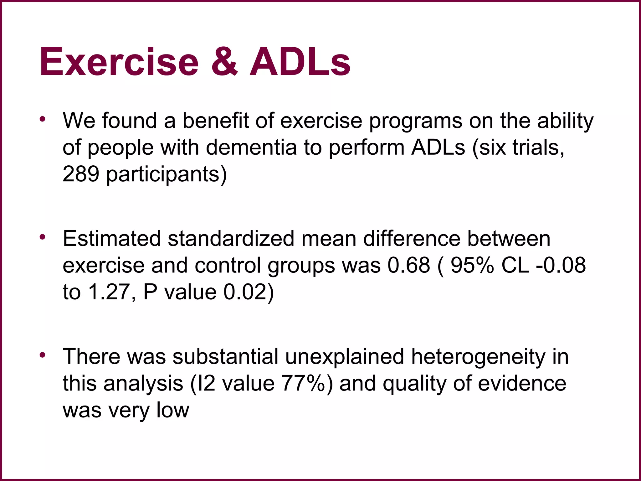 Exercise & ADLs
• We found a benefit of exercise programs on the ability
of people with dementia to perform ADLs (six trials,
289 participants)
• Estimated standardized mean difference between
exercise and control groups was 0.68 ( 95% CL -0.08
to 1.27, P value 0.02)
• There was substantial unexplained heterogeneity in
this analysis (I2 value 77%) and quality of evidence
was very low
 