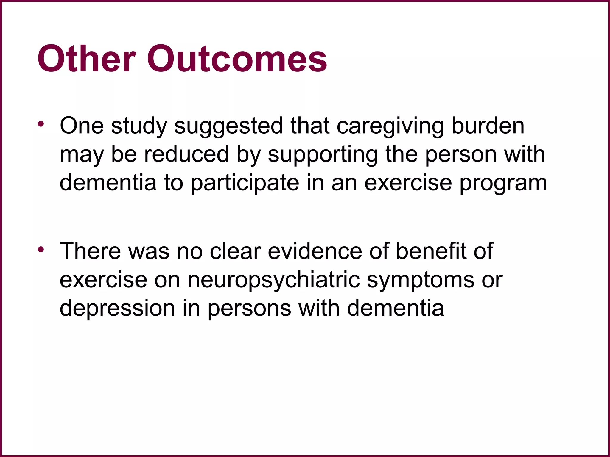 Other Outcomes
• One study suggested that caregiving burden
may be reduced by supporting the person with
dementia to participate in an exercise program
• There was no clear evidence of benefit of
exercise on neuropsychiatric symptoms or
depression in persons with dementia
 