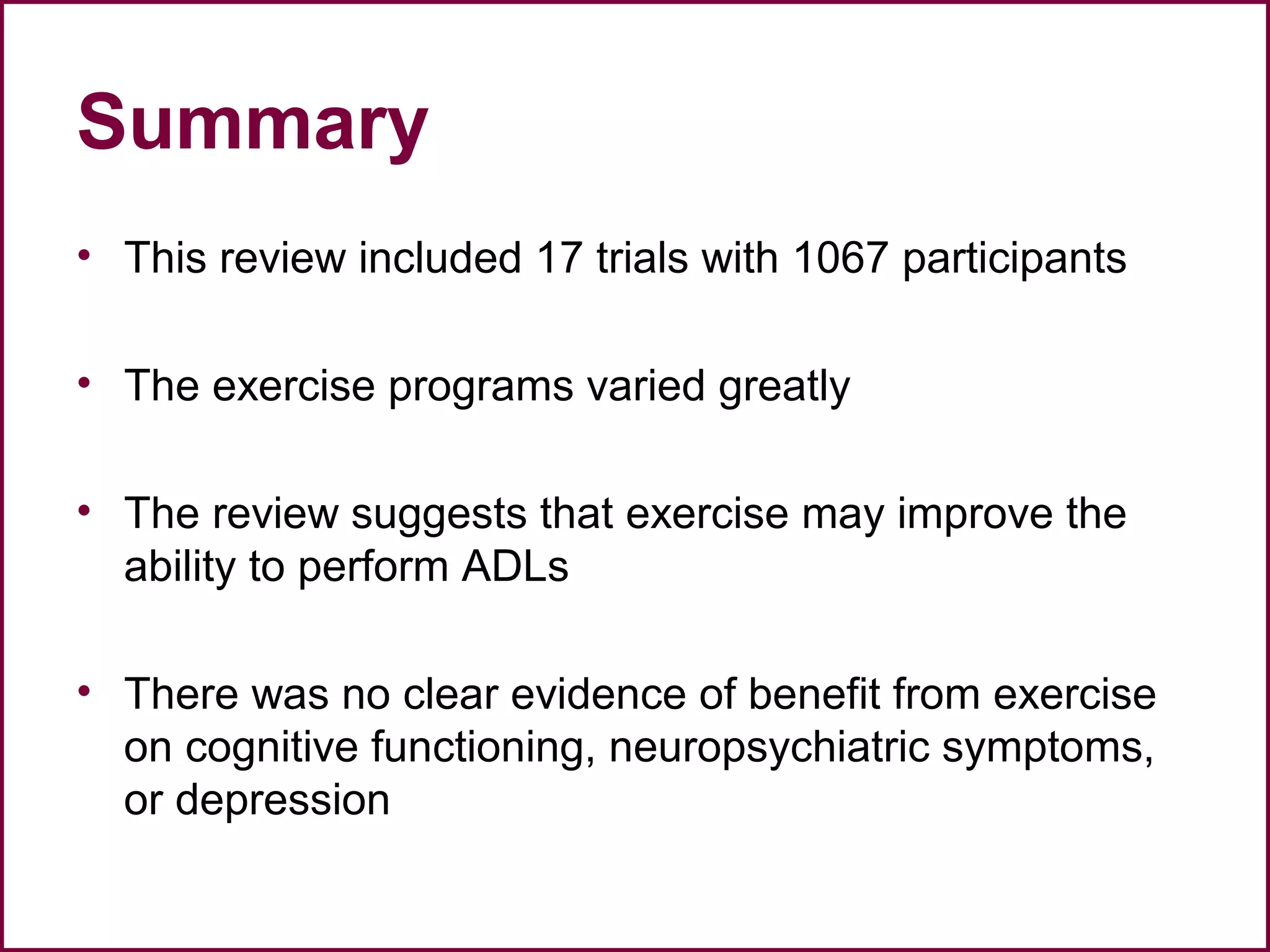 Summary
• This review included 17 trials with 1067 participants
• The exercise programs varied greatly
• The review suggests that exercise may improve the
ability to perform ADLs
• There was no clear evidence of benefit from exercise
on cognitive functioning, neuropsychiatric symptoms,
or depression
 