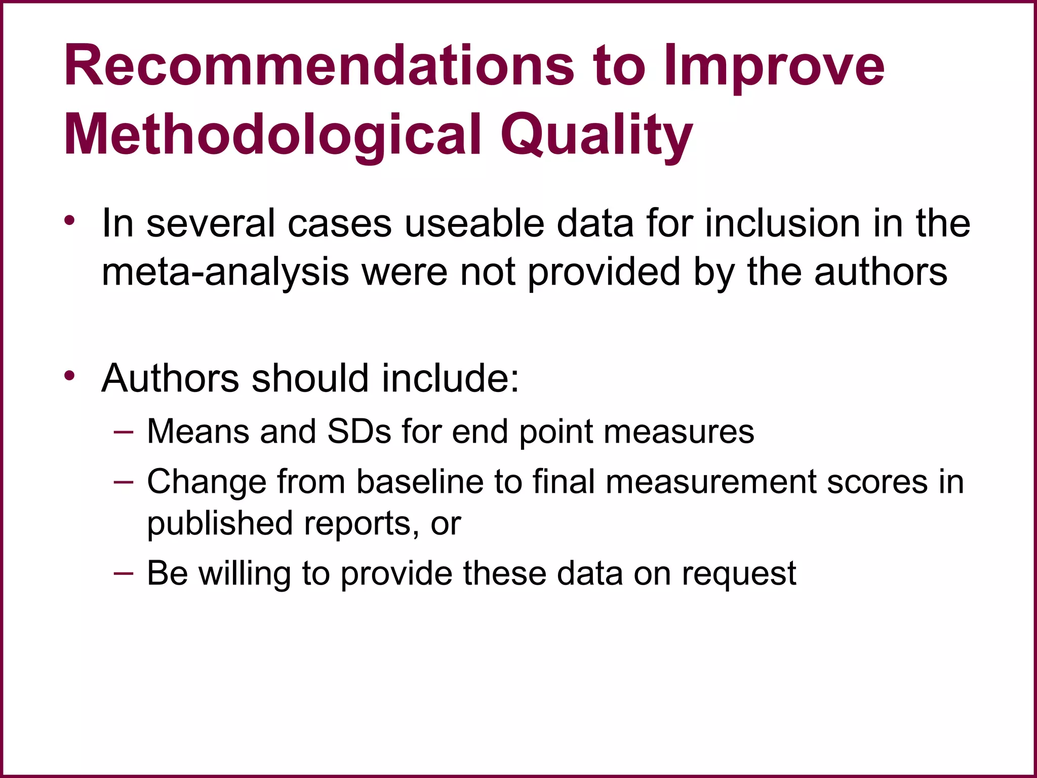 Recommendations to Improve
Methodological Quality
• In several cases useable data for inclusion in the
meta-analysis were not provided by the authors
• Authors should include:
– Means and SDs for end point measures
– Change from baseline to final measurement scores in
published reports, or
– Be willing to provide these data on request
 