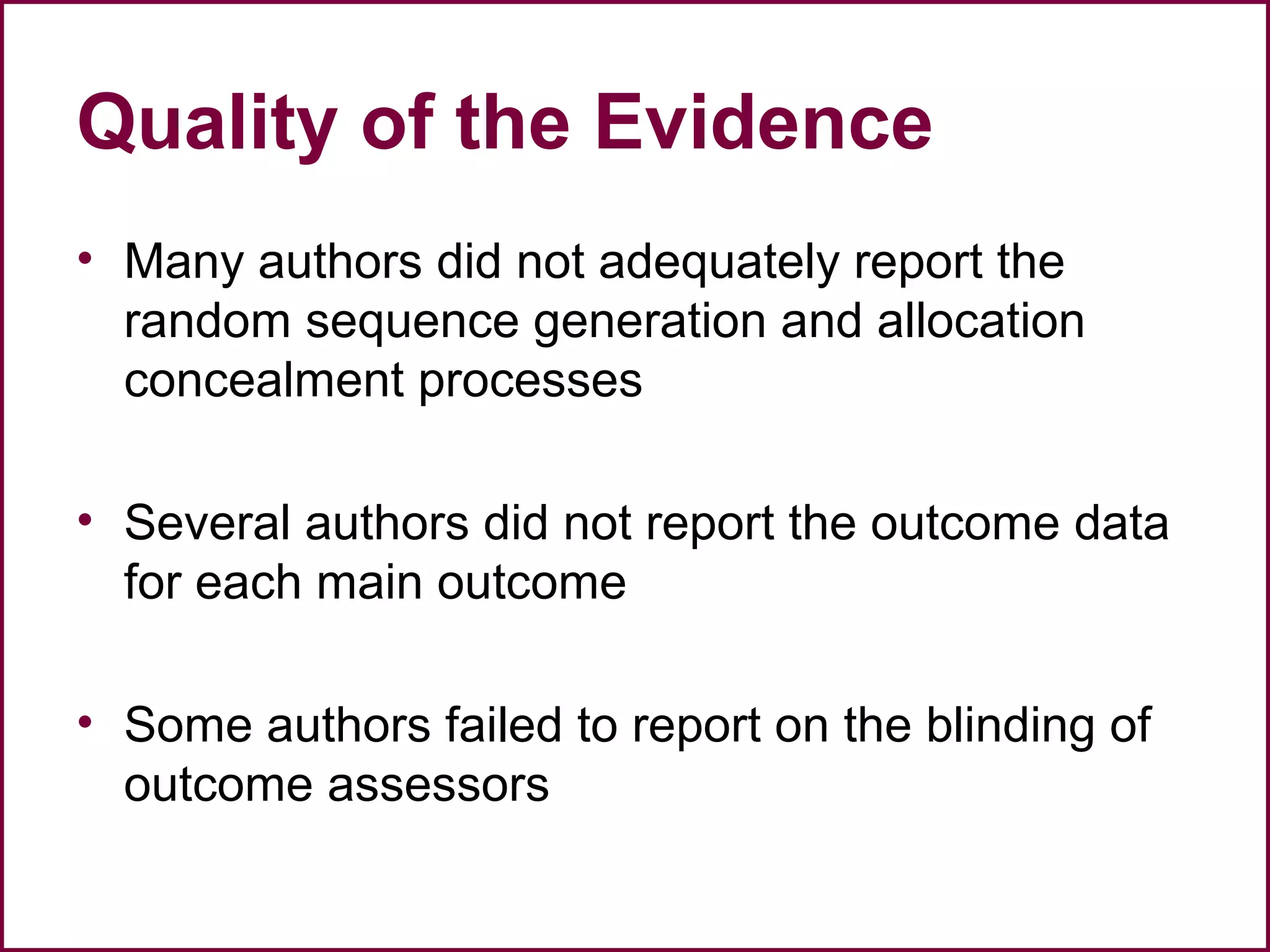 Quality of the Evidence
• Many authors did not adequately report the
random sequence generation and allocation
concealment processes
• Several authors did not report the outcome data
for each main outcome
• Some authors failed to report on the blinding of
outcome assessors
 