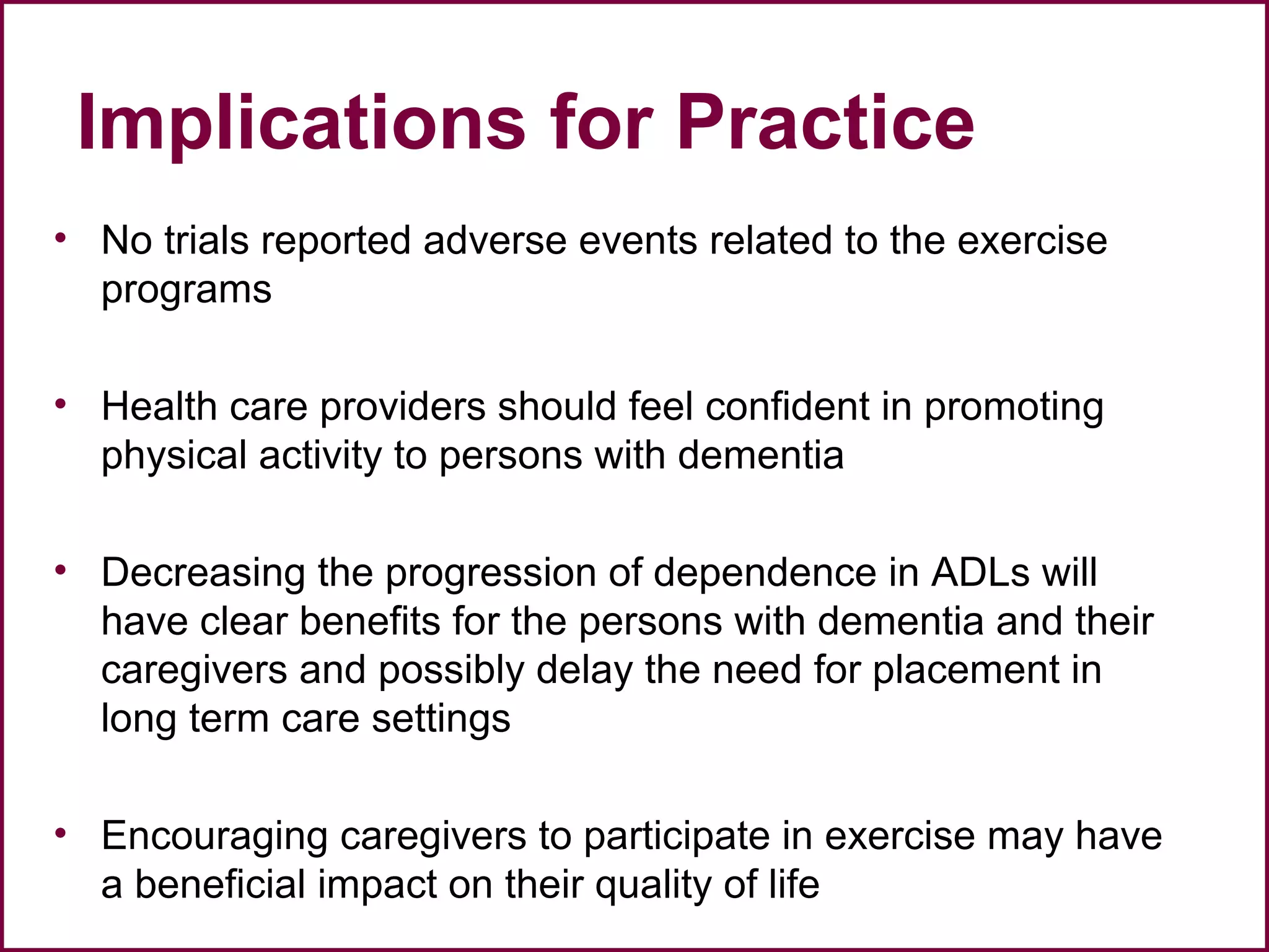 Implications for Practice
• No trials reported adverse events related to the exercise
programs
• Health care providers should feel confident in promoting
physical activity to persons with dementia
• Decreasing the progression of dependence in ADLs will
have clear benefits for the persons with dementia and their
caregivers and possibly delay the need for placement in
long term care settings
• Encouraging caregivers to participate in exercise may have
a beneficial impact on their quality of life
 