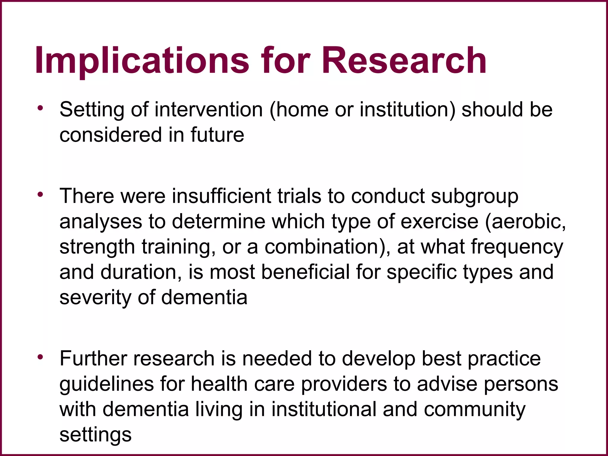 Implications for Research
• Setting of intervention (home or institution) should be
considered in future
• There were insufficient trials to conduct subgroup
analyses to determine which type of exercise (aerobic,
strength training, or a combination), at what frequency
and duration, is most beneficial for specific types and
severity of dementia
• Further research is needed to develop best practice
guidelines for health care providers to advise persons
with dementia living in institutional and community
settings
 