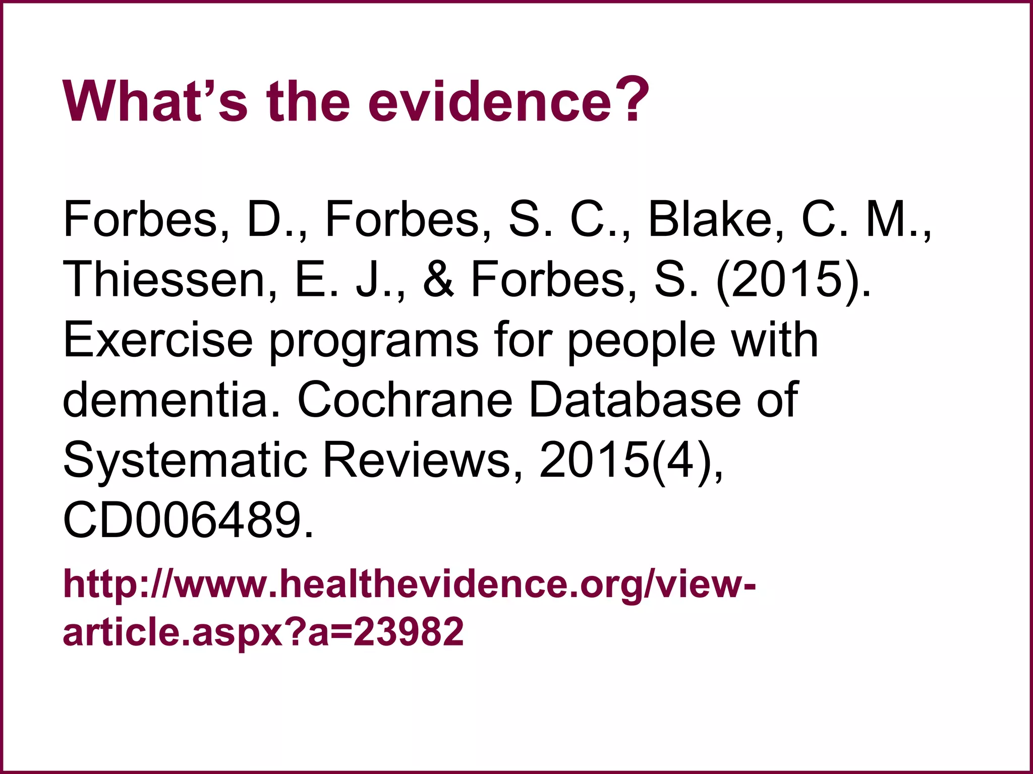 What’s the evidence?
Forbes, D., Forbes, S. C., Blake, C. M.,
Thiessen, E. J., & Forbes, S. (2015).
Exercise programs for people with
dementia. Cochrane Database of
Systematic Reviews, 2015(4),
CD006489.
http://www.healthevidence.org/view-
article.aspx?a=23982
 