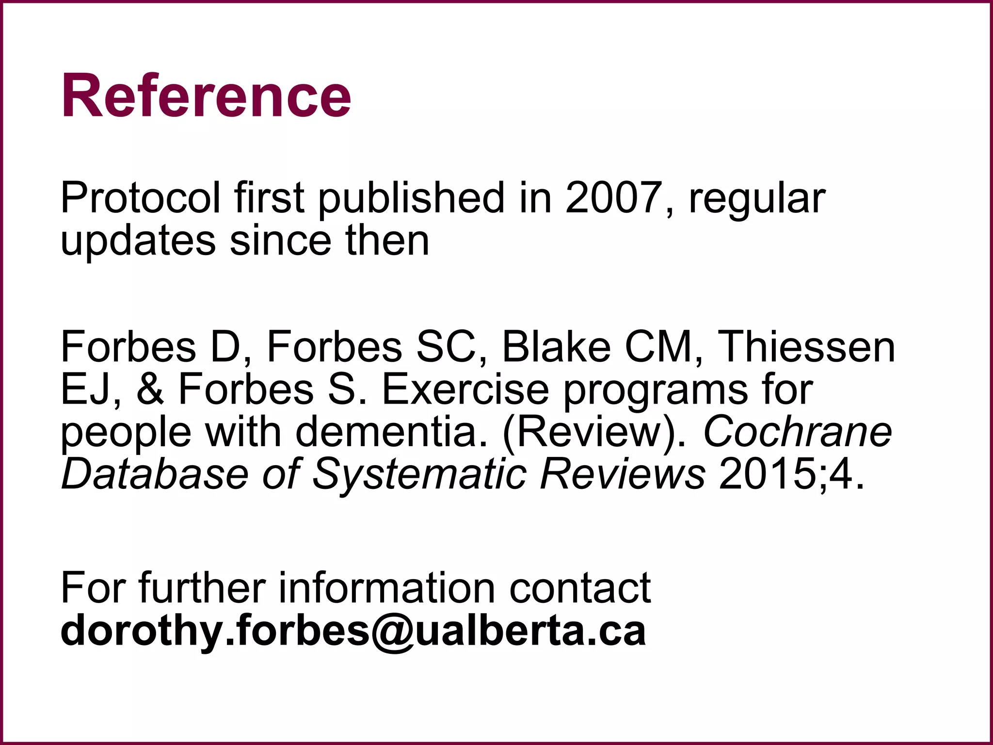 Reference
Protocol first published in 2007, regular
updates since then
Forbes D, Forbes SC, Blake CM, Thiessen
EJ, & Forbes S. Exercise programs for
people with dementia. (Review). Cochrane
Database of Systematic Reviews 2015;4.
For further information contact
dorothy.forbes@ualberta.ca
 