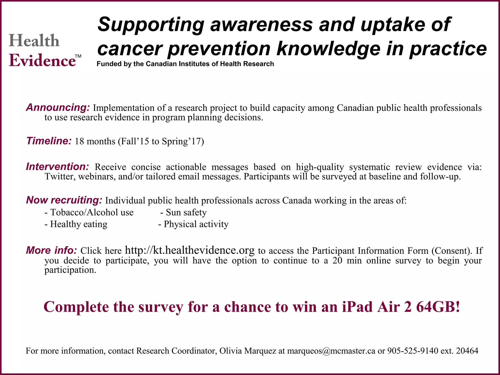 Supporting awareness and uptake of
cancer prevention knowledge in practice
Funded by the Canadian Institutes of Health Research
Announcing: Implementation of a research project to build capacity among Canadian public health professionals
to use research evidence in program planning decisions.
Timeline: 18 months (Fall’15 to Spring’17)
Intervention: Receive concise actionable messages based on high-quality systematic review evidence via:
Twitter, webinars, and/or tailored email messages. Participants will be surveyed at baseline and follow-up.
Now recruiting: Individual public health professionals across Canada working in the areas of:
- Tobacco/Alcohol use - Sun safety
- Healthy eating - Physical activity
More info: Click here http://kt.healthevidence.org to access the Participant Information Form (Consent). If
you decide to participate, you will have the option to continue to a 20 min online survey to begin your
participation.
Complete the survey for a chance to win an iPad Air 2 64GB!
For more information, contact Research Coordinator, Olivia Marquez at marqueos@mcmaster.ca or 905-525-9140 ext. 20464
 