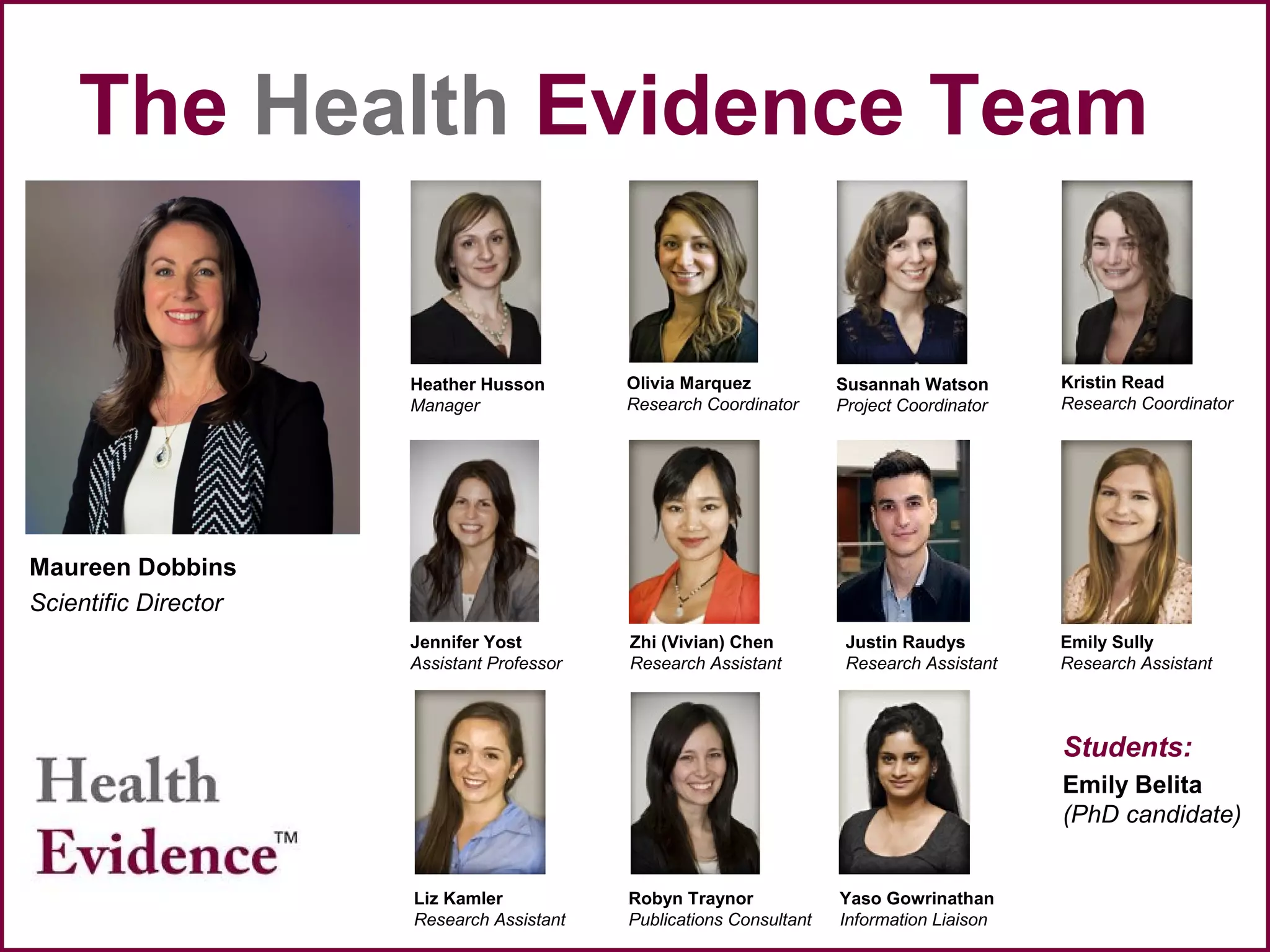 The Health Evidence Team
Maureen Dobbins
Scientific Director
Heather Husson
Manager
Susannah Watson
Project Coordinator
Robyn Traynor
Publications Consultant
Students:
Emily Belita
(PhD candidate)
Jennifer Yost
Assistant Professor
Olivia Marquez
Research Coordinator
Kristin Read
Research Coordinator
Yaso Gowrinathan
Information Liaison
Emily Sully
Research Assistant
Justin Raudys
Research Assistant
Liz Kamler
Research Assistant
Zhi (Vivian) Chen
Research Assistant
 
