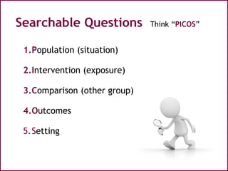 Searchable Questions Think “PICOS”
1.Population (situation)
2.Intervention (exposure)
3.Comparison (other group)
4.Outcome...