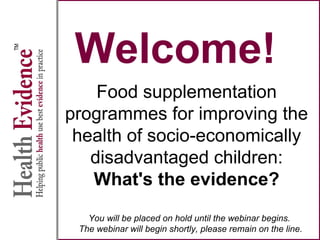 Welcome!
Food supplementation
programmes for improving the
health of socio-economically
disadvantaged children:
What's the evidence?
You will be placed on hold until the webinar begins.
The webinar will begin shortly, please remain on the line.
 