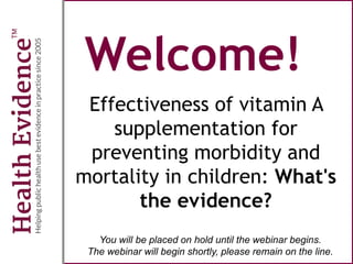 Welcome!
Effectiveness of vitamin A
supplementation for
preventing morbidity and
mortality in children: What's
the evidence?
You will be placed on hold until the webinar begins.
The webinar will begin shortly, please remain on the line.
 